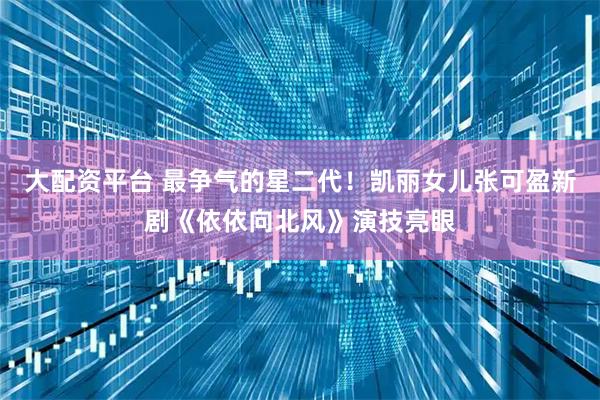 大配资平台 最争气的星二代！凯丽女儿张可盈新剧《依依向北风》演技亮眼