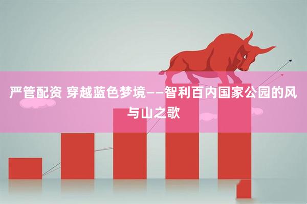 严管配资 穿越蓝色梦境——智利百内国家公园的风与山之歌