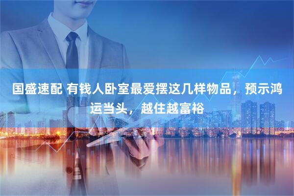 国盛速配 有钱人卧室最爱摆这几样物品，预示鸿运当头，越住越富裕