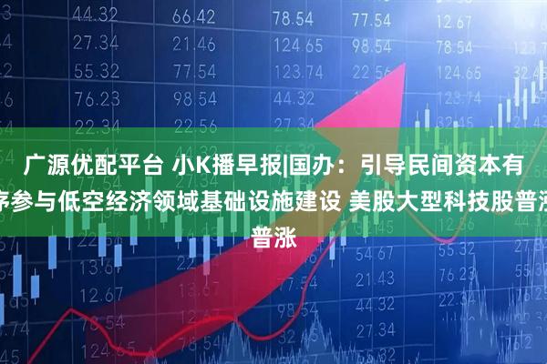 广源优配平台 小K播早报|国办：引导民间资本有序参与低空经济领域基础设施建设 美股大型科技股普涨
