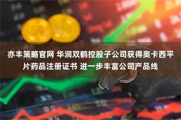 亦丰策略官网 华润双鹤控股子公司获得奥卡西平片药品注册证书 进一步丰富公司产品线