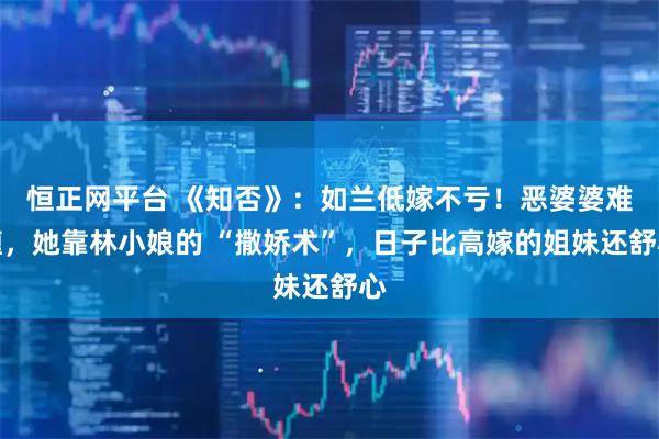 恒正网平台 《知否》：如兰低嫁不亏！恶婆婆难缠，她靠林小娘的 “撒娇术”，日子比高嫁的姐妹还舒心