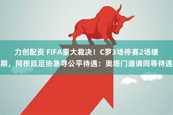 力创配资 FIFA重大裁决！C罗3场停赛2场缓期，阿根廷足协急寻公平待遇：奥塔门迪请同等待遇