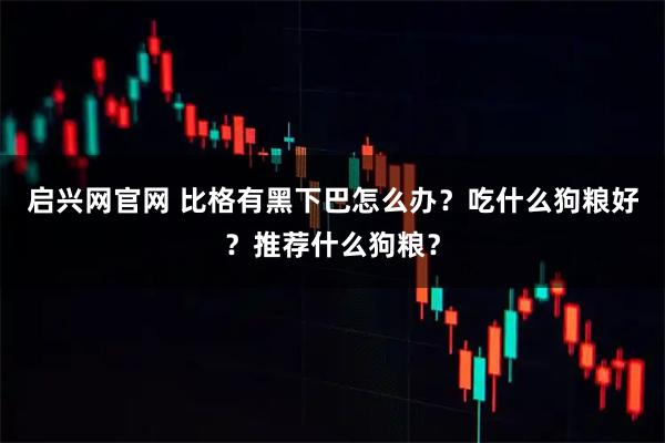启兴网官网 比格有黑下巴怎么办？吃什么狗粮好？推荐什么狗粮？