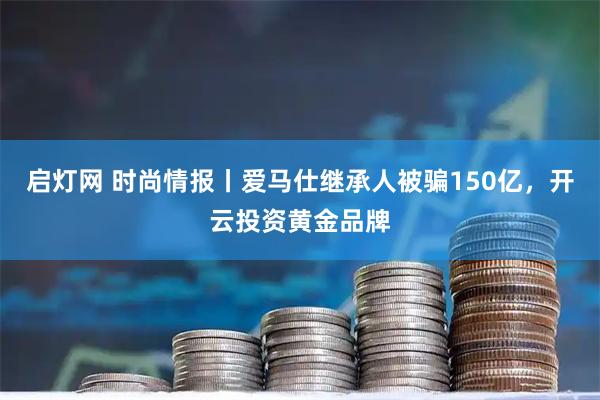启灯网 时尚情报丨爱马仕继承人被骗150亿，开云投资黄金品牌