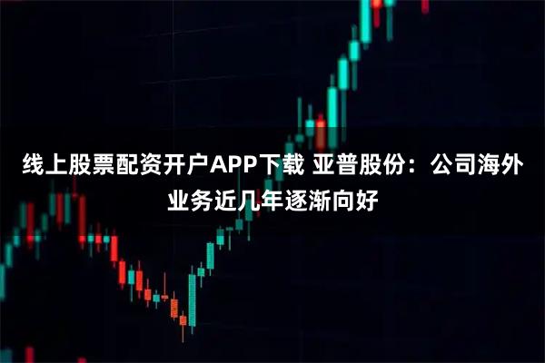 线上股票配资开户APP下载 亚普股份：公司海外业务近几年逐渐向好