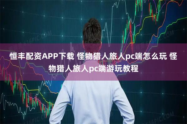 恒丰配资APP下载 怪物猎人旅人pc端怎么玩 怪物猎人旅人pc端游玩教程