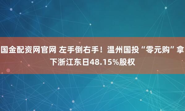 国金配资网官网 左手倒右手！温州国投“零元购”拿下浙江东日48.15%股权
