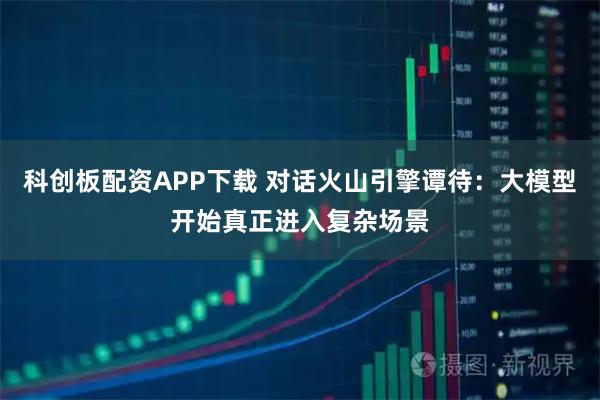 科创板配资APP下载 对话火山引擎谭待：大模型开始真正进入复杂场景