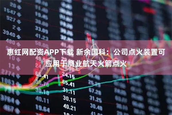 惠红网配资APP下载 新余国科：公司点火装置可应用于商业航天火箭点火