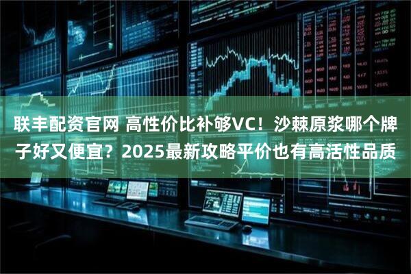 联丰配资官网 高性价比补够VC！沙棘原浆哪个牌子好又便宜？2025最新攻略平价也有高活性品质