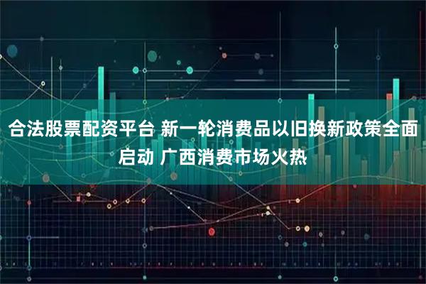 合法股票配资平台 新一轮消费品以旧换新政策全面启动 广西消费市场火热