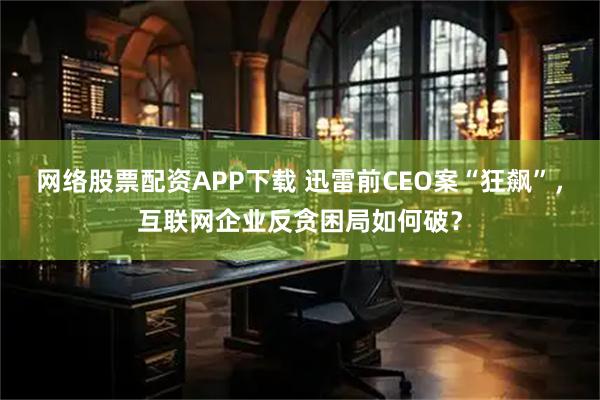 网络股票配资APP下载 迅雷前CEO案“狂飙”，互联网企业反贪困局如何破？