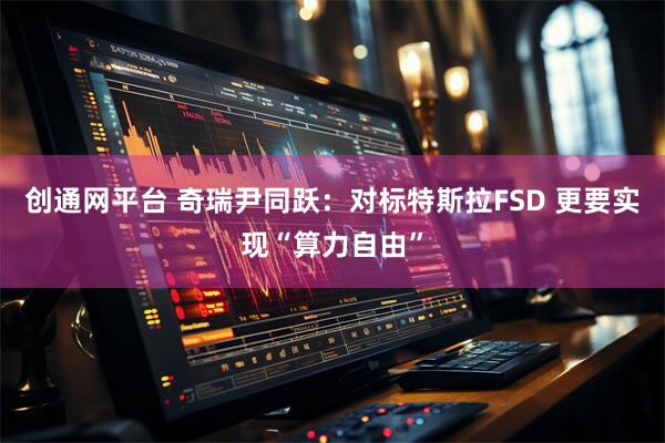 创通网平台 奇瑞尹同跃：对标特斯拉FSD 更要实现“算力自由”