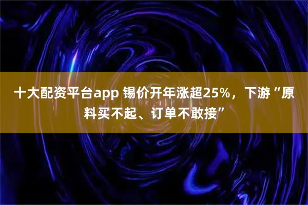 十大配资平台app 锡价开年涨超25%，下游“原料买不起、订单不敢接”