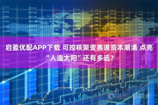 启盈优配APP下载 可控核聚变赛道资本潮涌 点亮“人造太阳”还有多远？