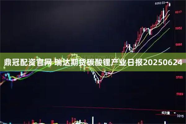 鼎冠配资官网 瑞达期货碳酸锂产业日报20250624