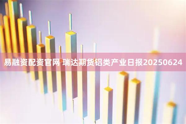 易融资配资官网 瑞达期货铝类产业日报20250624