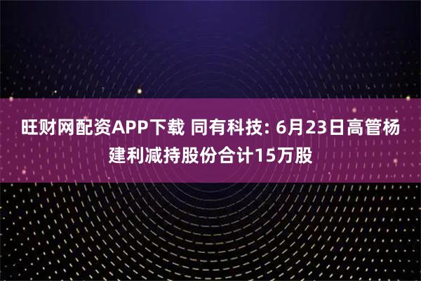 旺财网配资APP下载 同有科技: 6月23日高管杨建利减持股份合计15万股