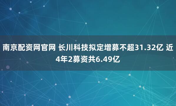 南京配资网官网 长川科技拟定增募不超31.32亿 近4年2募资共6.49亿
