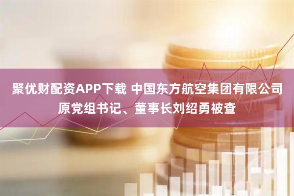 聚优财配资APP下载 中国东方航空集团有限公司原党组书记、董事长刘绍勇被查