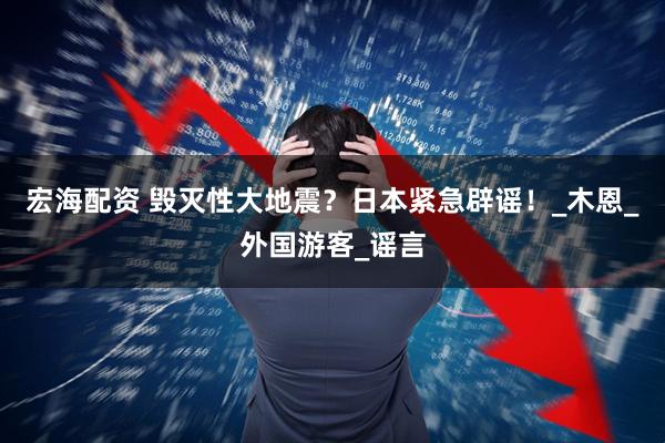 宏海配资 毁灭性大地震？日本紧急辟谣！_木恩_外国游客_谣言