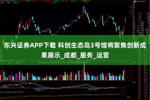 东兴证券APP下载 科创生态岛3号馆将聚焦创新成果展示_成都_服务_运营
