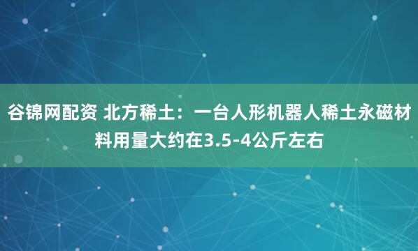 谷锦网配资 北方稀土：一台人形机器人稀土永磁材料用量大约在3.5-4公斤左右