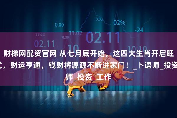 财梯网配资官网 从七月底开始，这四大生肖开启旺财模式，财运亨通，钱财将源源不断进家门！_卜语师_投资_工作