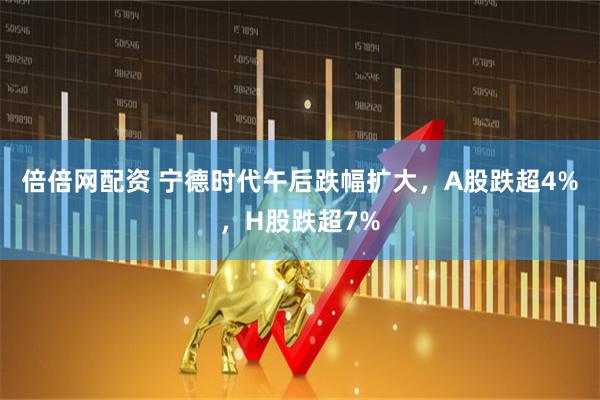 倍倍网配资 宁德时代午后跌幅扩大，A股跌超4%，H股跌超7%