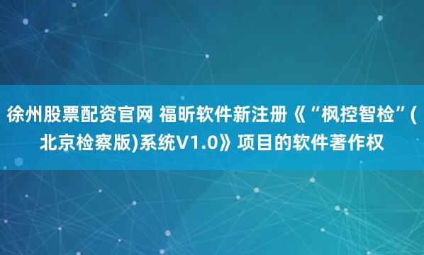 徐州股票配资官网 福昕软件新注册《“枫控智检”(北京检察版)系统V1.0》项目的软件著作权