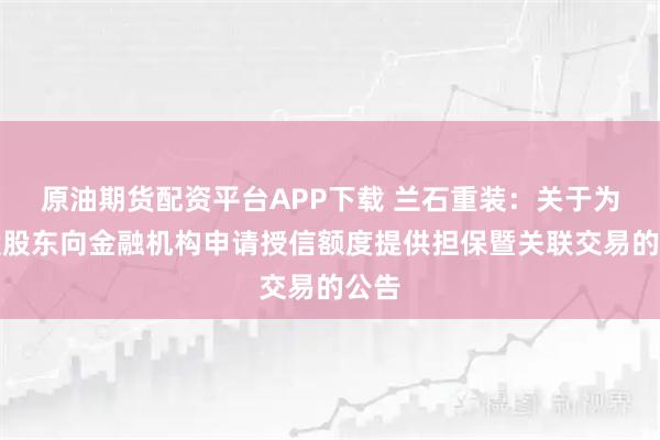 原油期货配资平台APP下载 兰石重装：关于为控股股东向金融机构申请授信额度提供担保暨关联交易的公告