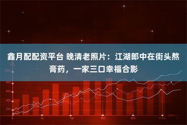 鑫月配配资平台 晚清老照片：江湖郎中在街头熬膏药，一家三口幸福合影
