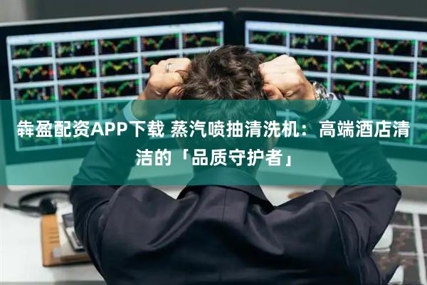 犇盈配资APP下载 蒸汽喷抽清洗机：高端酒店清洁的「品质守护者」