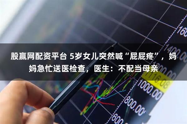 股赢网配资平台 5岁女儿突然喊“屁屁疼”,妈妈急忙送医检查,医生:不配当母亲